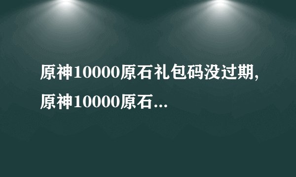 原神10000原石礼包码没过期,原神10000原石礼包限时可用