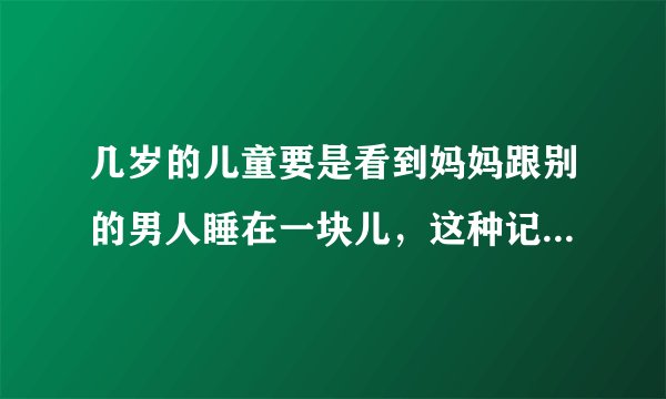 几岁的儿童要是看到妈妈跟别的男人睡在一块儿，这种记忆会伴随其一生吗