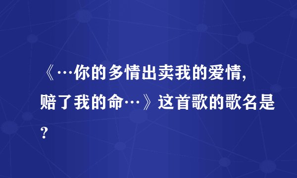 《…你的多情出卖我的爱情,赔了我的命…》这首歌的歌名是？