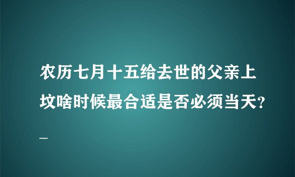 农历七月十五给去世的父亲上坟啥时候最合适是否必须当天？_