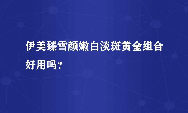 伊美臻雪颜嫩白淡斑黄金组合好用吗？
