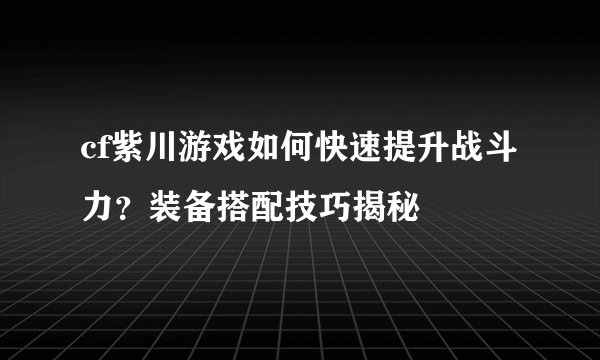cf紫川游戏如何快速提升战斗力？装备搭配技巧揭秘