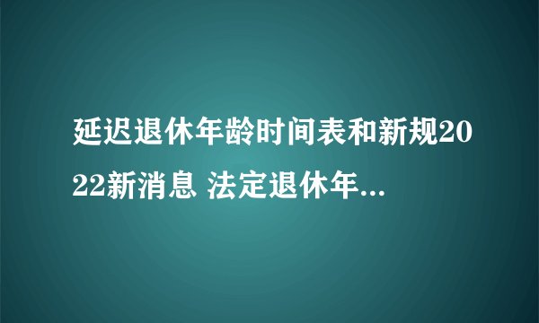 延迟退休年龄时间表和新规2022新消息 法定退休年龄男女各是多少岁