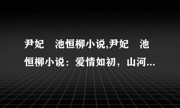 尹妃瑄池恒柳小说,尹妃瑄池恒柳小说：爱情如初，山河有共，永恒不变