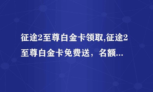 征途2至尊白金卡领取,征途2至尊白金卡免费送，名额有限，抢购快！