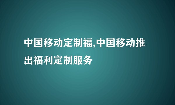 中国移动定制福,中国移动推出福利定制服务