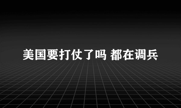美国要打仗了吗 都在调兵