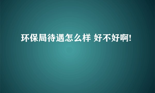 环保局待遇怎么样 好不好啊!