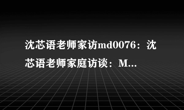 沈芯语老师家访md0076：沈芯语老师家庭访谈：MD0076的故事