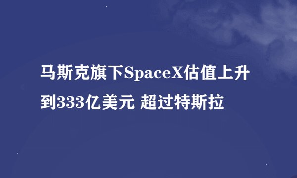 马斯克旗下SpaceX估值上升到333亿美元 超过特斯拉