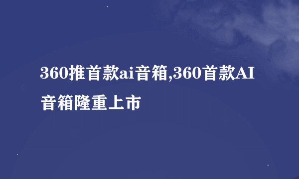 360推首款ai音箱,360首款AI音箱隆重上市
