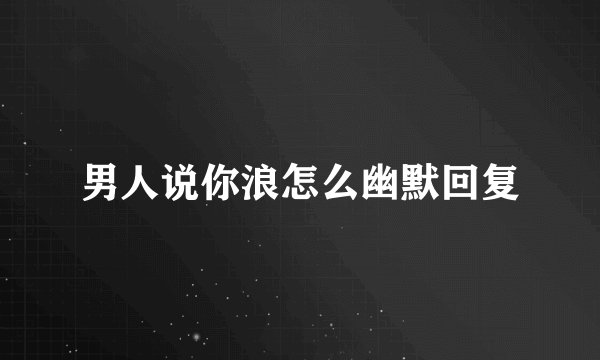男人说你浪怎么幽默回复