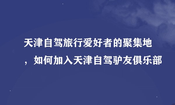 天津自驾旅行爱好者的聚集地，如何加入天津自驾驴友俱乐部