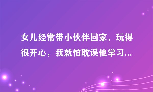 女儿经常带小伙伴回家，玩得很开心，我就怕耽误他学习，怎没办才好、