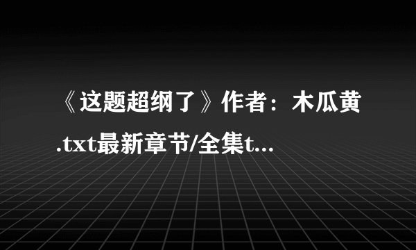 《这题超纲了》作者：木瓜黄.txt最新章节/全集txt免费下载