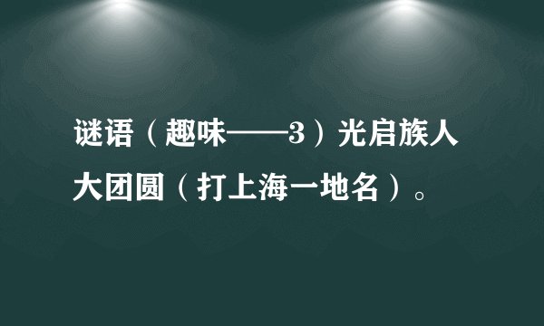 谜语（趣味——3）光启族人大团圆（打上海一地名）。