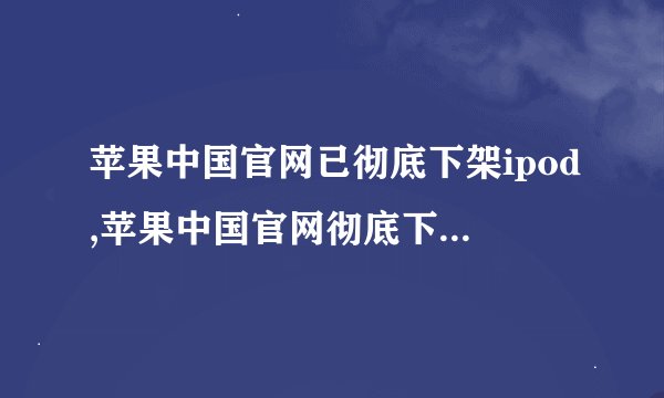 苹果中国官网已彻底下架ipod,苹果中国官网彻底下架iPod，不再销售
