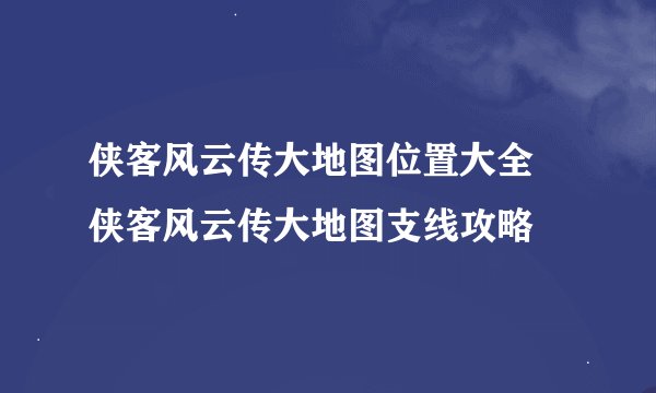侠客风云传大地图位置大全 侠客风云传大地图支线攻略