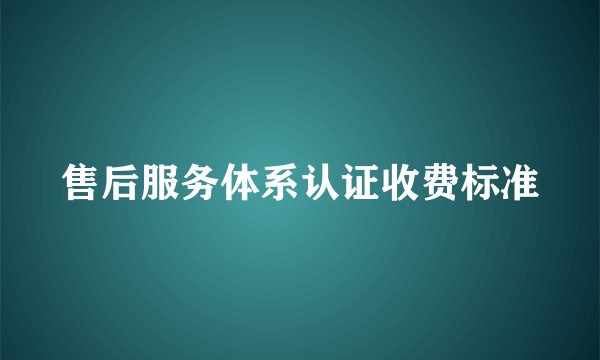 售后服务体系认证收费标准