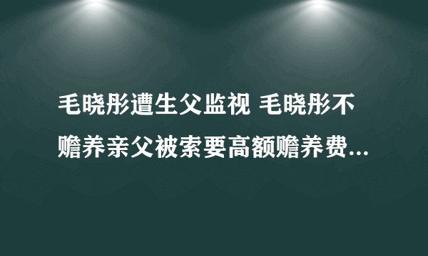 毛晓彤遭生父监视 毛晓彤不赡养亲父被索要高额赡养费是怎么回事