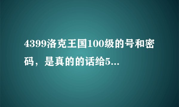 4399洛克王国100级的号和密码，是真的的话给50分QQ:1255241828