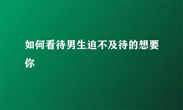 如何看待男生迫不及待的想要你