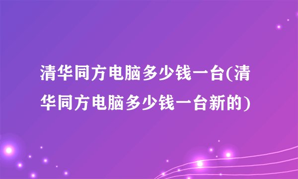 清华同方电脑多少钱一台(清华同方电脑多少钱一台新的)