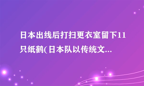 日本出线后打扫更衣室留下11只纸鹤(日本队以传统文化表达感恩之情)