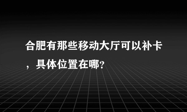 合肥有那些移动大厅可以补卡，具体位置在哪？