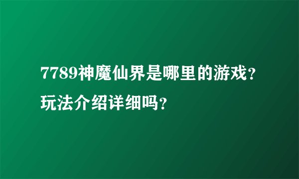 7789神魔仙界是哪里的游戏？玩法介绍详细吗？