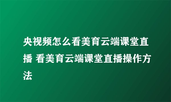 央视频怎么看美育云端课堂直播 看美育云端课堂直播操作方法