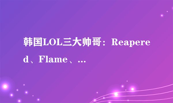 韩国LOL三大帅哥：Reapered、Flame、Watch，谁的转变最让人惊艳？