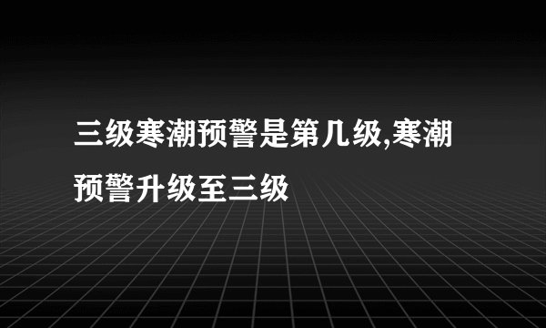 三级寒潮预警是第几级,寒潮预警升级至三级