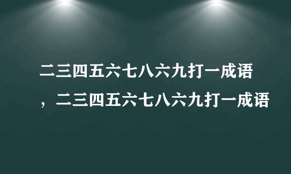 二三四五六七八六九打一成语，二三四五六七八六九打一成语