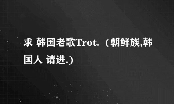 求 韩国老歌Trot.  (朝鲜族,韩国人 请进.)