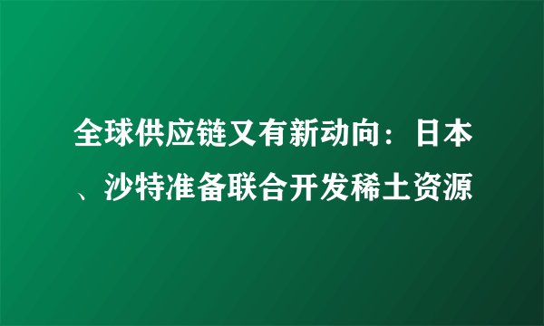 全球供应链又有新动向：日本、沙特准备联合开发稀土资源