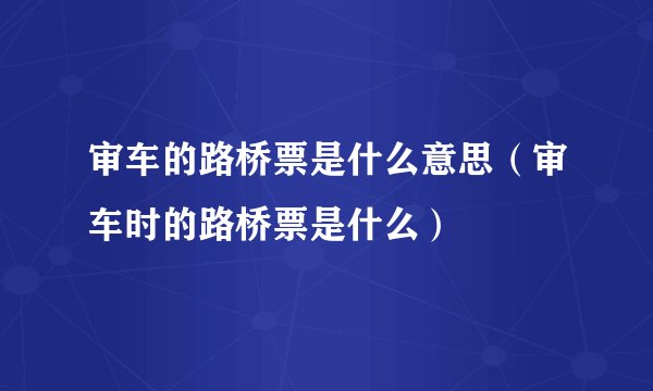 审车的路桥票是什么意思（审车时的路桥票是什么）