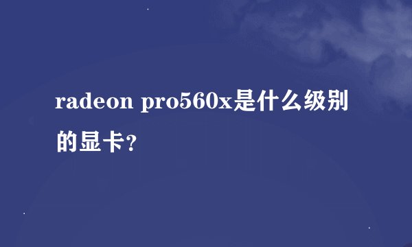 radeon pro560x是什么级别的显卡？