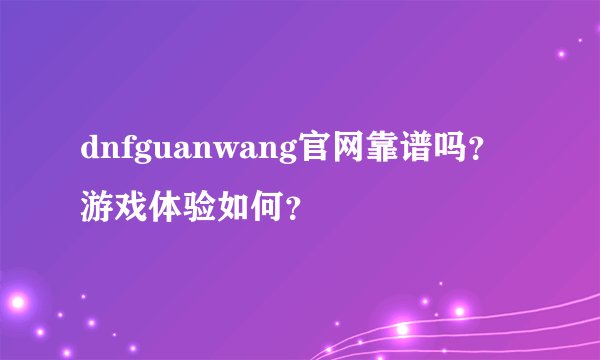 dnfguanwang官网靠谱吗？游戏体验如何？