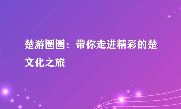 楚游圈圈：带你走进精彩的楚文化之旅