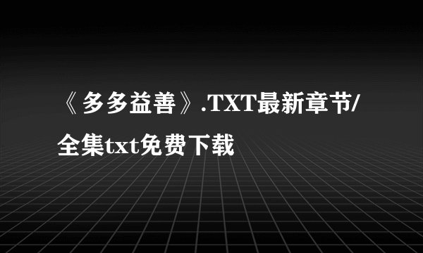 《多多益善》.TXT最新章节/全集txt免费下载
