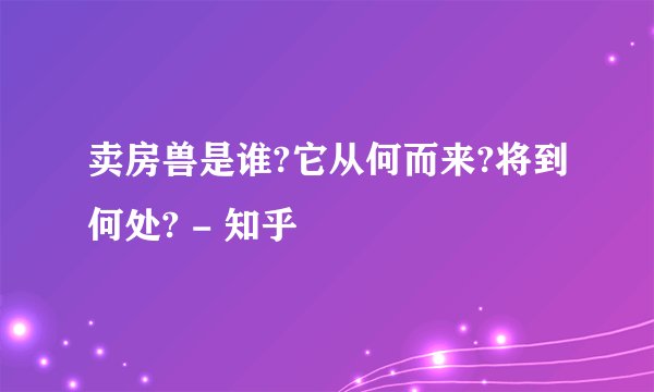 卖房兽是谁?它从何而来?将到何处? - 知乎