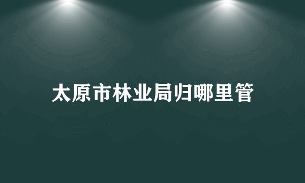 太原市林业局归哪里管