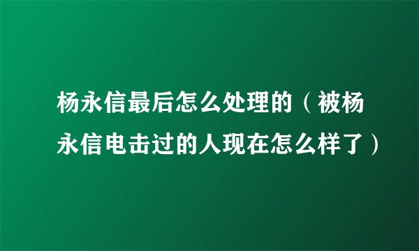 杨永信最后怎么处理的（被杨永信电击过的人现在怎么样了）