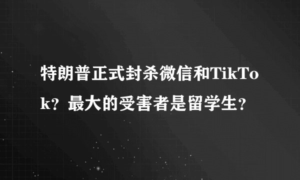 特朗普正式封杀微信和TikTok？最大的受害者是留学生？