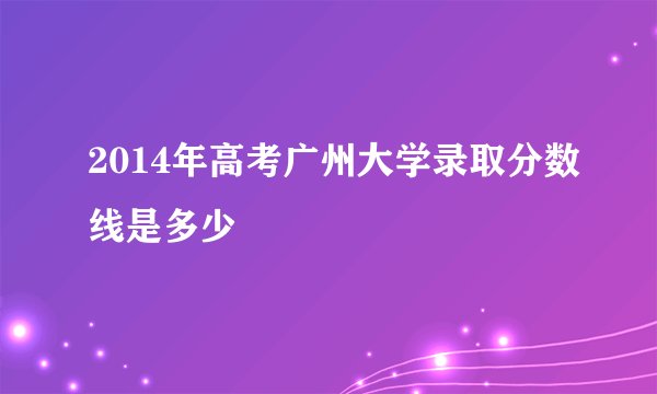 2014年高考广州大学录取分数线是多少