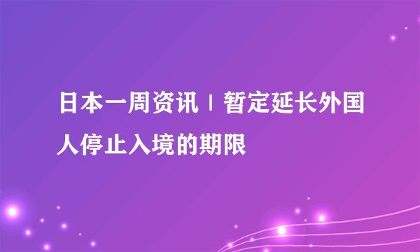 日本一周资讯｜暂定延长外国人停止入境的期限