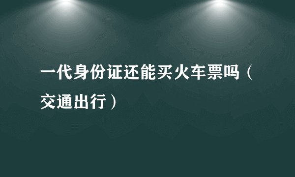 一代身份证还能买火车票吗（交通出行）