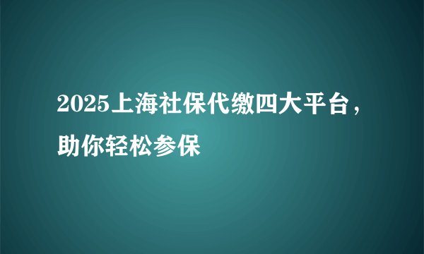 2025上海社保代缴四大平台，助你轻松参保