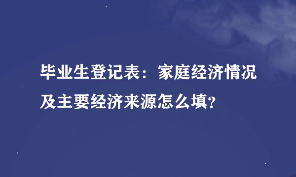 毕业生登记表：家庭经济情况及主要经济来源怎么填？